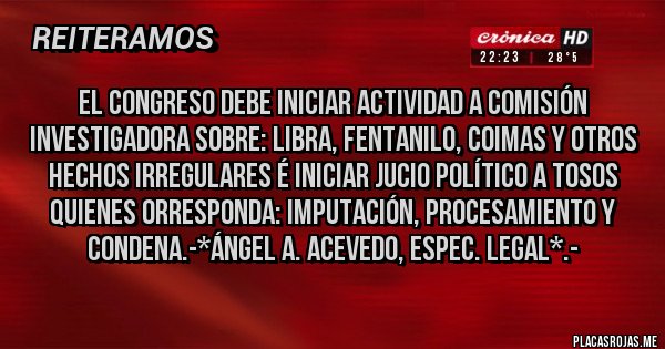 Placas Rojas - El Congreso debe iniciar actividad a Comisión Investigadora sobre: LIBRA, FENTANILO, COIMAS Y OTROS HECHOS IRREGULARES É INICIAR JUCIO POLÍTICO A TOSOS QUIENES ORRESPONDA: IMPUTACIÓN, PROCESAMIENTO Y CONDENA.-*Ángel A. Acevedo, Espec. Legal*.-