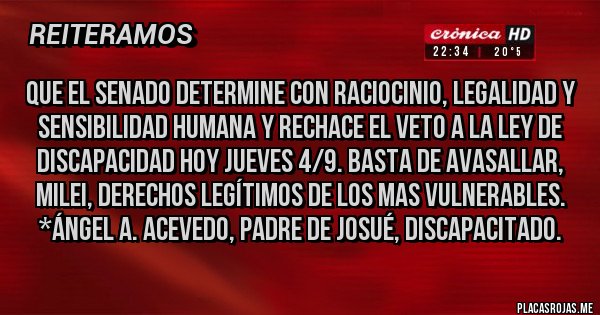 Placas Rojas - Que el Senado determine con raciocinio, legalidad y sensibilidad humana y RECHACE EL VETO A LA LEY DE DISCAPACIDAD HOY JUEVES 4/9. BASTA DE AVASALLAR, MILEI, DERECHOS LEGÍTIMOS DE LOS MAS VULNERABLES. *Ángel A. Acevedo, padre de Josué, Discapacitado.