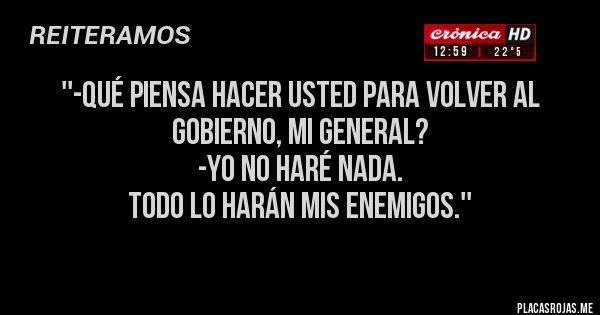 Placas Rojas - ''-qué piensa hacer usted para volver al gobierno, MI gENERAL?
-Yo no haré nada.
Todo lo harán mis enemigos.''
Placas Rojas - ''-qué piensa hacer usted para volver al gobierno, MI gENERAL?
-Yo no haré nada.
Todo lo harán mis enemigos.''