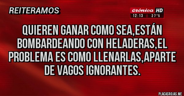 Placas Rojas - QUIEREN GANAR COMO SEA,ESTÁN BOMBARDEANDO CON HELADERAS,EL PROBLEMA ES COMO LLENARLAS,APARTE DE VAGOS IGNORANTES.