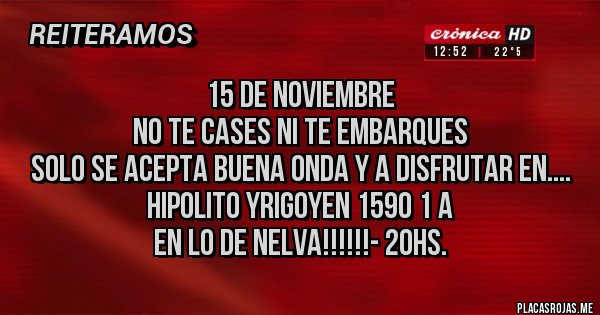 Placas Rojas - 15 de NOVIEMBRE
NO TE CASES NI TE EMBARQUES
SOLO SE ACEPTA BUENA ONDA Y A DISFRUTAR EN....
Hipolito Yrigoyen 1590 1 A 
EN LO DE NELVA!!!!!!- 20hs. 