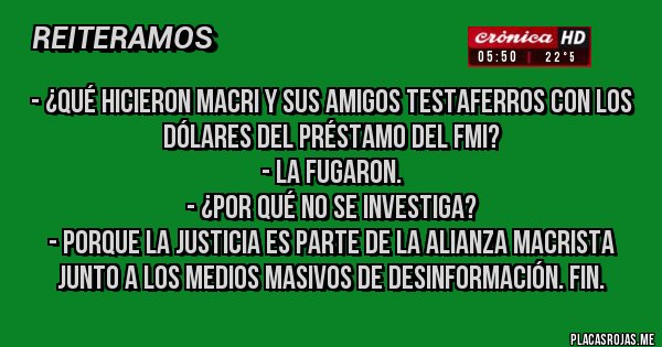 Placas Rojas - - ¿Qué hicieron Macri y sus amigos testaferros con los dólares del préstamo del FMI?
- La fugaron.
- ¿Por qué no se investiga?
- Porque la justicia es parte de la alianza macrista junto a los medios masivos de desinformación. Fin.