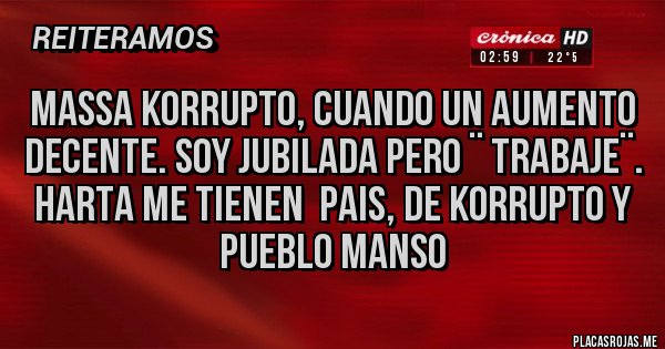 Placas Rojas - MASSA KORRUPTO, CUANDO UN AUMENTO DECENTE. SOY JUBILADA PERO ¨ TRABAJE¨.
HARTA ME TIENEN PAIS, DE KORRUPTO Y PUEBLO MANSO Placas Rojas - MASSA KORRUPTO, CUANDO UN AUMENTO DECENTE. SOY JUBILADA PERO ¨ TRABAJE¨.
HARTA ME TIENEN PAIS, DE KORRUPTO Y PUEBLO MANSO