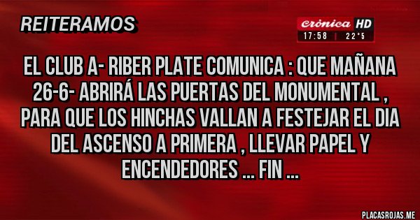 Placas Rojas - EL CLUB A- RIBER PLATE COMUNICA : QUE MAÑANA 26-6- ABRIRÁ LAS PUERTAS DEL MONUMENTAL , PARA QUE LOS HINCHAS VALLAN A FESTEJAR EL DIA DEL ASCENSO A PRIMERA , LLEVAR PAPEL Y ENCENDEDORES ... FIN ...