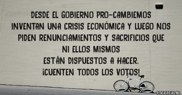 Placas Rojas - DESDE EL GOBIERNO PRO-CAMBIEMOS
INVENTAN UNA CRISIS ECONÓMICA Y LUEGO NOS PIDEN RENUNCIAMIENTOS Y SACRIFICIOS QUE 
NI ELLOS MISMOS  
ESTÁN DISPUESTOS A HACER. 
¡CUENTEN TODOS LOS VOTOS!