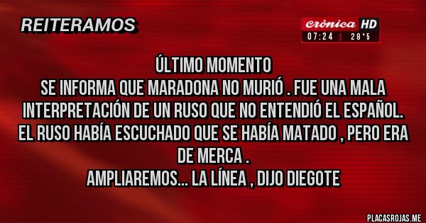Placas Rojas - Último momento 
Se informa que Maradona no murió . Fue una mala interpretación de un ruso que no entendió el español. 
El ruso había escuchado que se había matado , pero era de merca . 
Ampliaremos... la línea , dijo Diegote 