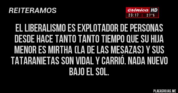 Placas Rojas - El liberalismo es explotador de personas desde hace tanto tanto tiempo que su hija menor es MIRTHA (la de las mesazas) y sus tataranietas son Vidal y Carrió. Nada nuevo bajo el sol. Placas Rojas - El liberalismo es explotador de personas desde hace tanto tanto tiempo que su hija menor es MIRTHA (la de las mesazas) y sus tataranietas son Vidal y Carrió. Nada nuevo bajo el sol.