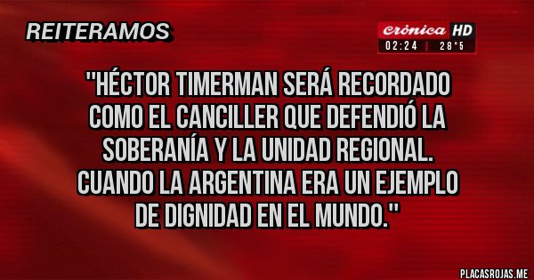 Placas Rojas -  ''Héctor Timerman será recordado 
como el canciller que defendió la 
soberanía y la unidad regional. 
Cuando la Argentina era un ejemplo 
de dignidad en el mundo.''