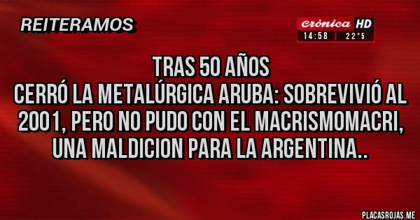 Placas Rojas - Tras 50 años 
Cerró la metalúrgica Aruba: sobrevivió al 2001, pero no pudo con el macrismoMACRI, UNA MALDICION PARA LA ARGENTINA..