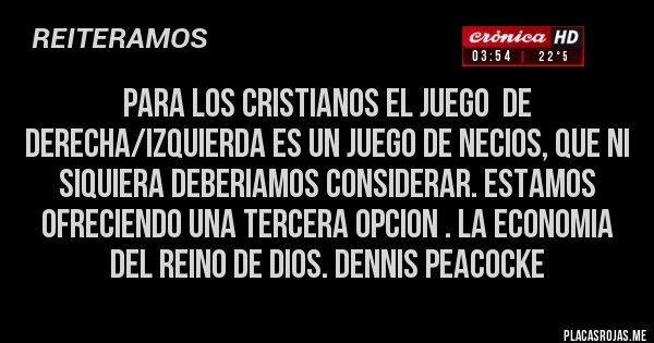 Placas Rojas - PARA LOS CRISTIANOS EL JUEGO  DE DERECHA/IZQUIERDA ES UN JUEGO DE NECIOS, QUE NI SIQUIERA DEBERIAMOS CONSIDERAR. ESTAMOS OFRECIENDO UNA TERCERA OPCION . LA ECONOMIA DEL REINO DE DIOS. DENNIS PEACOCKE