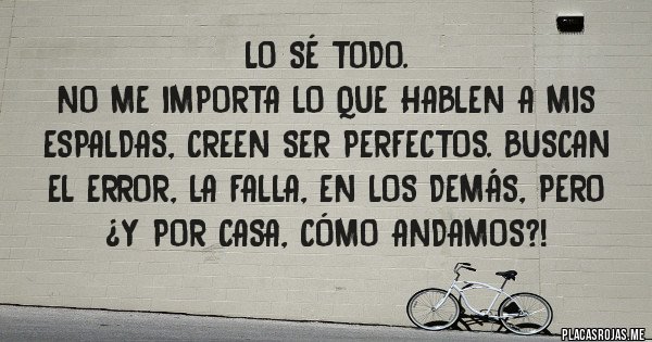 Placas Rojas - Lo sé todo. 
No me importa lo que hablen a mis espaldas, creen ser perfectos. Buscan el error, la falla, en los demás, pero ¿y por casa, cómo andamos?!