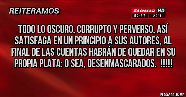 Placas Rojas - TODO LO OSCURO, CORRUPTO Y PERVERSO, ASÍ SATISFAGA EN UN PRINCIPIO A SUS AUTORES, AL FINAL DE LAS CUENTAS HABRÁN DE QUEDAR EN SU PROPIA PLATA: O SEA, DESENMASCARADOS.  !!!!! 
