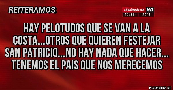 Placas Rojas - HAY PELOTUDOS QUE SE VAN A LA COSTA...OTROS QUE QUIEREN FESTEJAR SAN PATRICIO...NO HAY NADA QUE HACER...
TENEMOS EL PAIS QUE NOS MERECEMOS