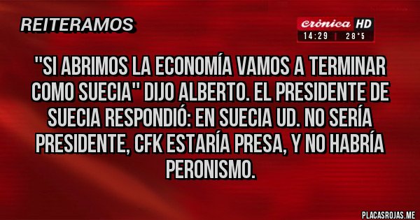 Placas Rojas - ''SI ABRIMOS LA ECONOMÍA VAMOS A TERMINAR COMO SUECIA'' DIJO ALBERTO. EL PRESIDENTE DE SUECIA RESPONDIÓ: EN SUECIA UD. NO SERÍA PRESIDENTE, CFK ESTARÍA PRESA, Y NO HABRÍA PERONISMO.