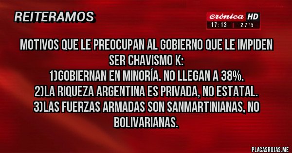 Placas Rojas - MOTIVOS QUE LE PREOCUPAN AL GOBIERNO QUE LE IMPIDEN SER CHAVISMO K:
1)GOBIERNAN EN MINORÍA. NO LLEGAN A 38%.
2)LA RIQUEZA ARGENTINA ES PRIVADA, NO ESTATAL.
3)LAS FUERZAS ARMADAS SON SANMARTINIANAS, NO BOLIVARIANAS.