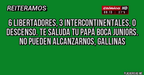 Placas Rojas - 6 Libertadores, 3 Intercontinentales, 0 Descenso. Te saluda tu Papá Boca Juniors. No pueden alcanzarnos, gallinas
Placas Rojas - 6 Libertadores, 3 Intercontinentales, 0 Descenso. Te saluda tu Papá Boca Juniors. No pueden alcanzarnos, gallinas