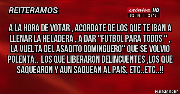 Placas Rojas - A LA HORA DE VOTAR , ACORDATE DE LOS QUE TE IBAN A LLENAR LA HELADERA , A DAR ''FUTBOL PARA TODOS '' , LA VUELTA DEL ASADITO DOMINGUERO'' QUE SE VOLVIO POLENTA..  LOS QUE LIBERARON DELINCUENTES ,LOS QUE SAQUEARON Y AUN SAQUEAN AL PAIS, ETC..ETC..!!