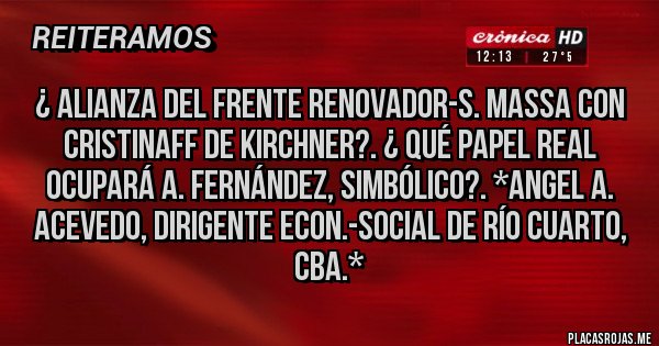Placas Rojas - ¿ Alianza del Frente Renovador-S. Massa con CristinaFf de Kirchner?. ¿ Qué papel REAL OCUPARÁ A. FERNÁNDEZ, SIMBÓLICO?. *Angel A. Acevedo, Dirigente Econ.-Social de Río Cuarto, Cba.*
