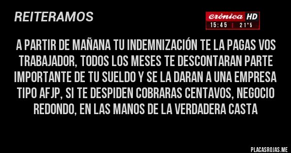 Placas Rojas - A PARTIR DE MAÑANA TU Indemnización TE LA PAGAS VOS TRABAJADOR, TODOS LOS MESES TE DESCONTARAN PARTE IMPORTANTE DE TU SUELDO Y SE LA DARAN A UNA EMPRESA TIPO AFJP, SI TE DESPIDEN COBRARAS CENTAVOS, NEGOCIO REDONDO, EN LAS MANOS DE LA VERDADERA CASTA