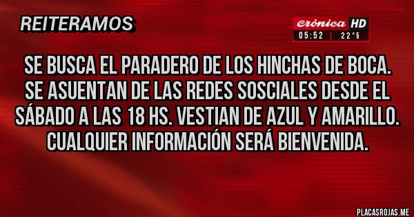 Placas Rojas - Se Busca el paradero de los hinchas de boca. Se asuentan de las redes sosciales desde el sábado a las 18 hs. Vestian de Azul y Amarillo. Cualquier información será bienvenida. Placas Rojas - Se Busca el paradero de los hinchas de boca. Se asuentan de las redes sosciales desde el sábado a las 18 hs. Vestian de Azul y Amarillo. Cualquier información será bienvenida.