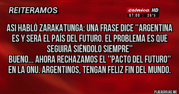 Placas Rojas - Asi habló Zarakatunga: una frase dice ''Argentina es y será el país del futuro. El problema es que seguirá siéndolo siempre'' 
Bueno... ahora rechazamos el ''pacto del futuro'' en la ONU. Argentinos, tengan feliz fin del mundo.  