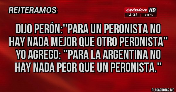 Placas Rojas - Dijo Perón:''para un peronista no hay nada mejor que otro peronista'' yo agrego: ''para la Argentina no hay nada peor que un peronista.'' Placas Rojas - Dijo Perón:''para un peronista no hay nada mejor que otro peronista'' yo agrego: ''para la Argentina no hay nada peor que un peronista.''