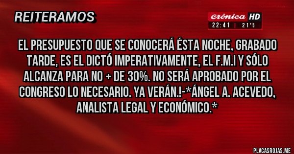 Placas Rojas - EL PRESUPUESTO QUE SE CONOCERÁ ÉSTA NOCHE, GRABADO TARDE, ES EL DICTÓ IMPERATIVAMENTE, EL F.M.I Y SÓLO ALCANZA PARA NO + DE 30%. NO SERÁ APROBADO POR EL CONGRESO LO NECESARIO. YA VERÁN.!-*Ángel A. Acevedo, Analista Legal y Económico.*
