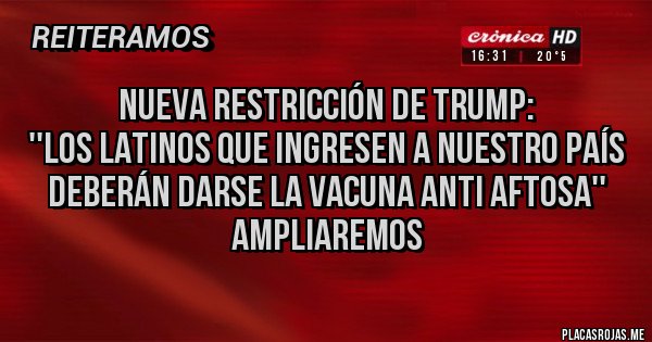 Placas Rojas - Nueva restricción de Trump:
''Los latinos que ingresen a nuestro país deberán darse la vacuna anti aftosa''
Ampliaremos