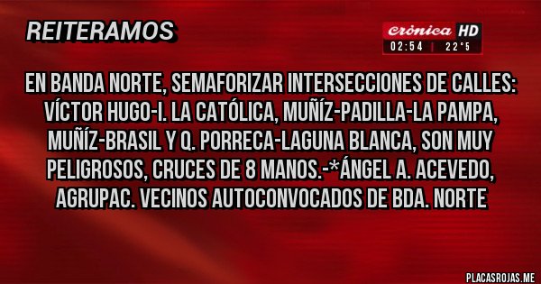 Placas Rojas - En Banda Norte, SEMAFORIZAR INTERSECCIONES DE CALLES: VÍCTOR HUGO-I. LA CATÓLICA, MUÑÍZ-PADILLA-LA PAMPA, MUÑÍZ-BRASIL Y Q. PORRECA-LAGUNA BLANCA, SON MUY PELIGROSOS, CRUCES DE 8 MANOS.-*Ángel A. Acevedo, Agrupac. Vecinos Autoconvocados de Bda. Norte