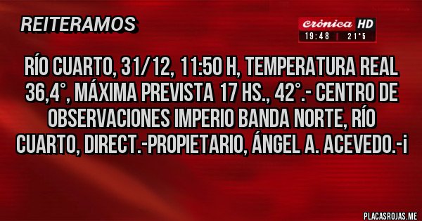 Placas Rojas - RÍO CUARTO, 31/12, 11:50 H, TEMPERATURA REAL 36,4°, Máxima prevista 17 hs., 42°.- Centro de Observaciones Imperio Banda Norte, Río Cuarto, Direct.-Propietario, Ángel A. Acevedo.-¡