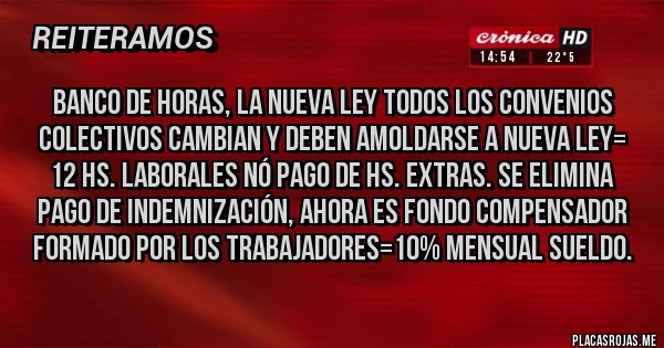 Placas Rojas - Banco de Horas, La Nueva Ley TODOS LOS CONVENIOS COLECTIVOS CAMBIAN Y DEBEN AMOLDARSE A NUEVA LEY= 12 HS. LABORALES NÓ PAGO DE HS. EXTRAS. SE ELIMINA PAGO DE INDEMNIZACIÓN, AHORA ES FONDO COMPENSADOR FORMADO POR LOS TRABAJADORES=10% MENSUAL SUELDO.