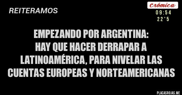 Placas Rojas - EMPEZANDO POR ARGENTINA:
HAY QUE HACER DERRAPAR A LATINOAMÉRICA, PARA NIVELAR LAS CUENTAS EUROPEAS Y NORTEAMERICANAS