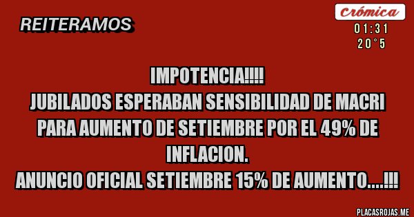 Placas Rojas -        IMPOTENCIA!!!!
Jubilados esperaban sensibilidad de Macri para aumento de setiembre por el 49% de inflacion.
ANUNCIO OFICIAL SETIEMBRE 15% de aumento....!!!