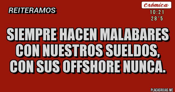 Placas Rojas - SIEMPRE HACEN MALABARES CON NUESTROS SUELDOS,
CON SUS OFFSHORE NUNCA. Placas Rojas - SIEMPRE HACEN MALABARES CON NUESTROS SUELDOS,
CON SUS OFFSHORE NUNCA.