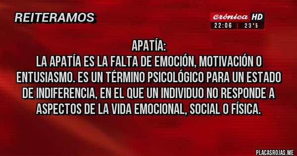Placas Rojas - Apatía:
La apatía es la falta de emoción, motivación o entusiasmo. Es un término psicológico para un estado de indiferencia, en el que un individuo no responde a aspectos de la vida emocional, social o física.