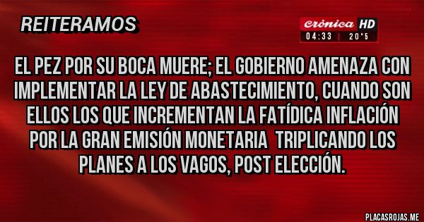 Placas Rojas - EL PEZ POR SU BOCA MUERE; EL GOBIERNO AMENAZA CON IMPLEMENTAR LA LEY DE ABASTECIMIENTO, CUANDO SON ELLOS LOS QUE INCREMENTAN LA FATÍDICA INFLACIÓN POR LA GRAN EMISIÓN MONETARIA  TRIPLICANDO LOS PLANES A LOS VAGOS, POST ELECCIÓN.