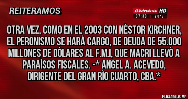 Placas Rojas - Otra vez, como en el 2003 con Nèstor Kirchner, el PERONISMO SE HARÀ CARGO, DE DEUDA DE 55.000 MILLONES DE DÒLARES AL F.M.I, QUE MACRI LLEVÒ A PARAÌSOS FISCALES. -* Angel A. Acevedo, dirigente del Gran Rìo Cuarto, Cba.*