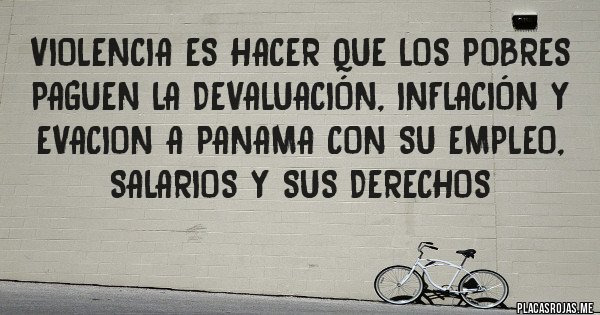 Placas Rojas - VIOLENCIA Es HACER QUE LOS POBRES PAGUEN LA DEVALUACIÓN, inflación y evacion a panama CON SU EMPLEO, SALARIOS Y SUS DERECHOS 