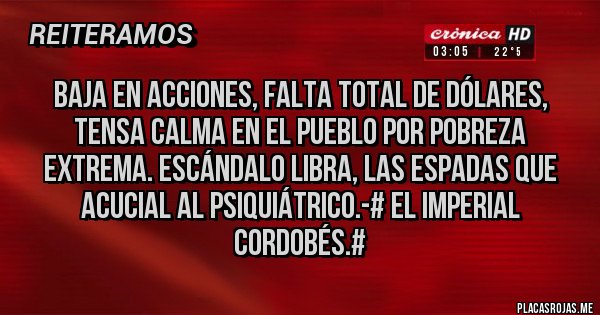 Placas Rojas - BAJA EN ACCIONES, FALTA TOTAL DE DÓLARES, TENSA CALMA EN EL PUEBLO POR POBREZA EXTREMA. ESCÁNDALO LIBRA, LAS ESPADAS QUE ACUCIAL AL PSIQUIÁTRICO.-# El Imperial Cordobés.#