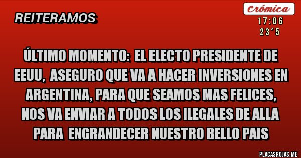 Placas Rojas - Último momento:  EL ELECTO PRESIDENTE DE EEUU,  ASEGURO QUE VA A HACER INVERSIONES EN ARGENTINA, PARA QUE SEAMOS MAS FELICES,  NOS VA ENVIAR A TODOS LOS ILEGALES DE ALLA PARA  ENGRANDECER NUESTRO BELLO PAIS