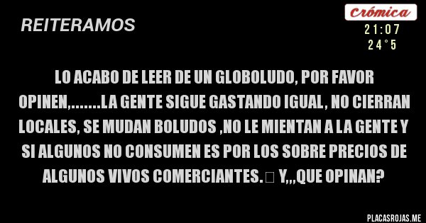 Placas Rojas - lo acabo de leer de un globoludo, por favor opinen,.......La gente sigue gastando igual, no cierran locales, se mudan boludos ,no le mientan a la gente y si algunos no consumen es por los sobre precios de algunos vivos comerciantes.&#65279; y,,,que opinan? 