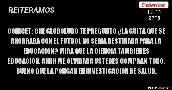 Placas Rojas - CONICET: CHE GLOBOLUDO TE PREGUNTO ¿LA GUITA QUE SE AHORRABA CON EL FUTBOL NO SERIA DESTINADA PARA LA EDUCACION? MIRA QUE LA CIENCIA TAMBIEN ES EDUCACION. AHHH ME OLVIDABA USTEDES COMPRAN TODO. BUENO QUE LA PONGAN EN INVESTIGACION DE SALUD.