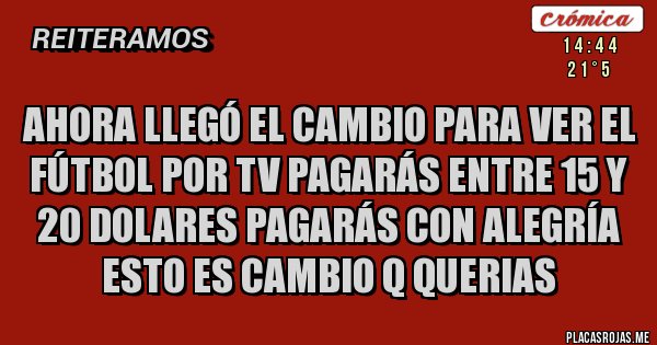 Placas Rojas - Ahora llegó el cambio para ver el fútbol por TV pagarás entre 15 y 20 dolares pagarás con alegría
ESTO ES CAMBIO Q QUERIAS Placas Rojas - Ahora llegó el cambio para ver el fútbol por TV pagarás entre 15 y 20 dolares pagarás con alegría
ESTO ES CAMBIO Q QUERIAS