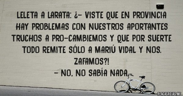 Placas Rojas - Leleta a Larata: ¿- Viste que en provincia hay problemas con nuestros aportantes truchos a PRO-Cambiemos y que por suerte todo remite sólo a Mariú Vidal y Nos. zafamos?! 
- No, no sabía nada.