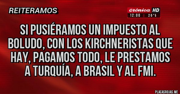 Placas Rojas - SI PUSIÉRAMOS UN IMPUESTO AL BOLUDO, CON LOS KIRCHNERISTAS QUE HAY, PAGAMOS TODO, LE PRESTAMOS A TURQUÍA, A BRASIL Y AL FMI.