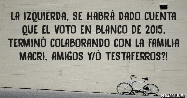 Placas Rojas - La izquierda, se habrá dado cuenta que el voto en blanco de 2015, terminó colaborando con la familia Macri, amigos y/ó testaferros?!