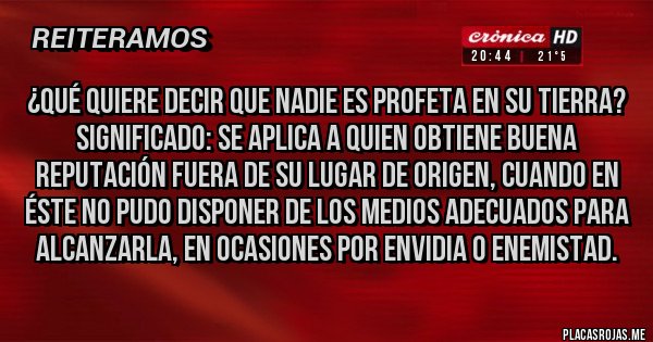 Placas Rojas - ¿Qué quiere decir que nadie es profeta en su tierra?
Significado: Se aplica a quien obtiene buena reputación fuera de su lugar de origen, cuando en éste no pudo disponer de los medios adecuados para alcanzarla, en ocasiones por envidia o enemistad.