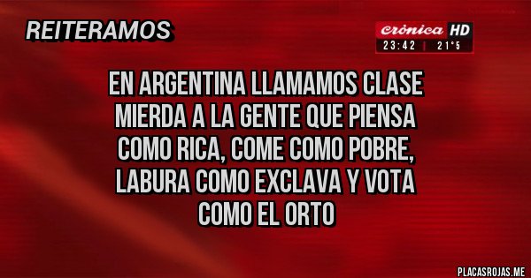 Placas Rojas - EN ARGENTINA LLAMAMOS CLASE
MIERDA A LA GENTE QUE PIENSA
COMO RICA, COME COMO POBRE,
LABURA COMO EXCLAVA Y VOTA
COMO EL ORTO Placas Rojas - EN ARGENTINA LLAMAMOS CLASE
MIERDA A LA GENTE QUE PIENSA
COMO RICA, COME COMO POBRE,
LABURA COMO EXCLAVA Y VOTA
COMO EL ORTO