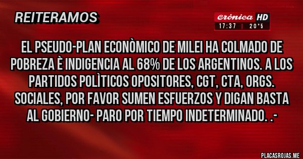 Placas Rojas - El Pseudo-Plan Econòmico de Milei ha colmado de POBREZA è INDIGENCIA AL 68% DE LOS ARGENTINOS. A LOS PARTIDOS POLÌTICOS OPOSITORES, CGT, CTA, ORGs. SOCIALES, POR FAVOR SUMEN ESFUERZOS Y DIGAN BASTA AL GOBIERNO- PARO POR TIEMPO INDETERMINADO. .-