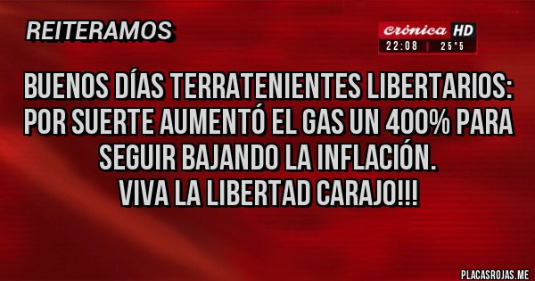 Placas Rojas - Buenos días terratenientes libertarios:
Por suerte aumentó el gas un 400% para seguir bajando la inflación.
viva la libertad carajo!!!